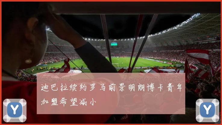 迪巴拉续约罗马前景明朗博卡青年加盟希望减小
