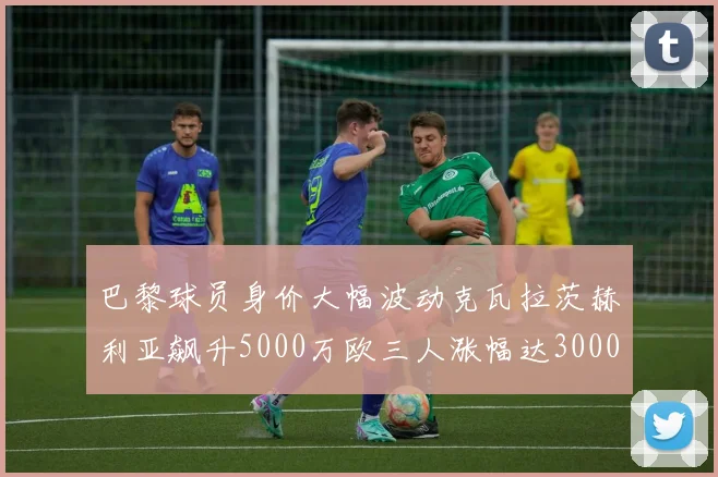 巴黎球员身价大幅波动克瓦拉茨赫利亚飙升5000万欧三人涨幅达3000万欧