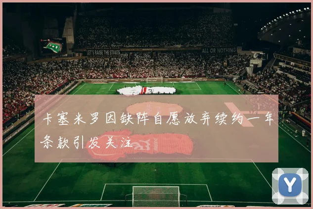 卡塞米罗因缺阵自愿放弃续约一年条款引发关注