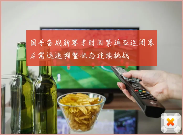 国手备战新赛季时间紧迫亚运闭幕后需迅速调整状态迎接挑战