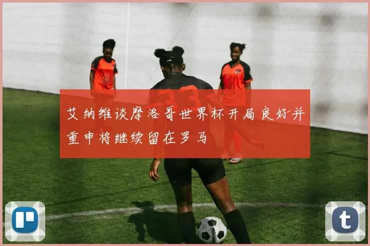 艾纳维谈摩洛哥世界杯开局良好并重申将继续留在罗马