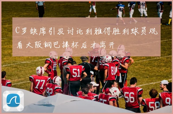 C罗缺席引发讨论利雅得胜利球员观看大阪钢巴捧杯后才离开