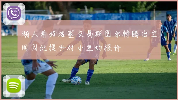 湖人看好活塞交易斯图尔特腾出空间因此提升对小里的报价