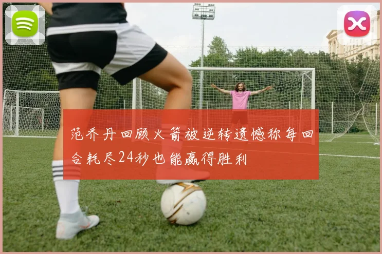 范乔丹回顾火箭被逆转遗憾称每回合耗尽24秒也能赢得胜利