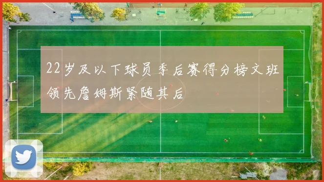 22岁及以下球员季后赛得分榜文班领先詹姆斯紧随其后