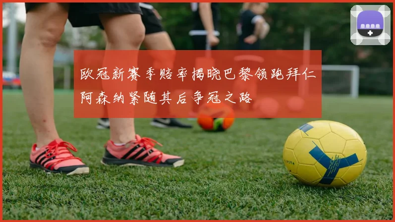 欧冠新赛季赔率揭晓巴黎领跑拜仁阿森纳紧随其后争冠之路
