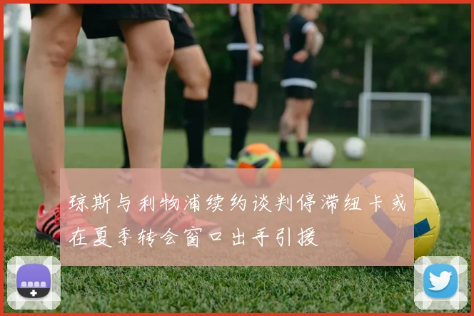 琼斯与利物浦续约谈判停滞纽卡或在夏季转会窗口出手引援