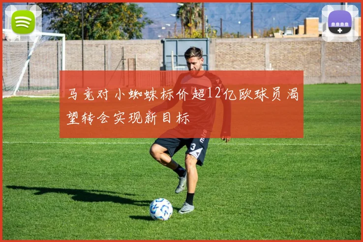 马竞对小蜘蛛标价超12亿欧球员渴望转会实现新目标