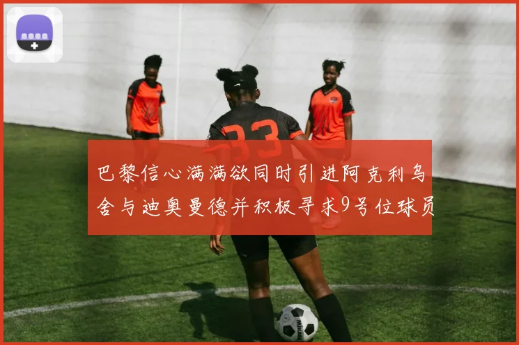 巴黎信心满满欲同时引进阿克利乌舍与迪奥曼德并积极寻求9号位球员