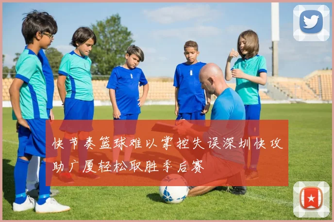 快节奏篮球难以掌控失误深圳快攻助广厦轻松取胜季后赛