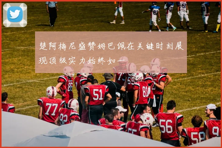 楚阿梅尼盛赞姆巴佩在关键时刻展现顶级实力始终如一