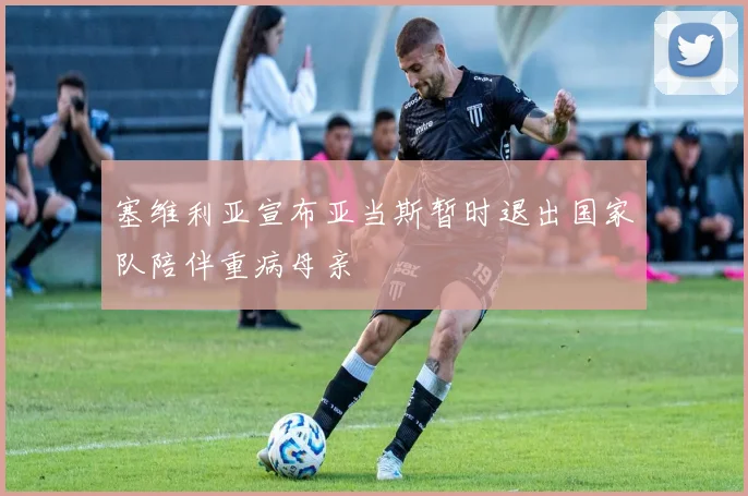 塞维利亚宣布亚当斯暂时退出国家队陪伴重病母亲