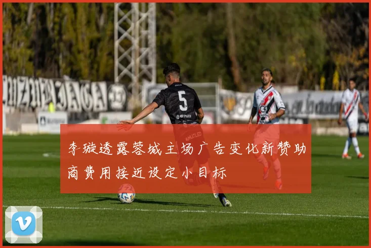 李璇透露蓉城主场广告变化新赞助商费用接近设定小目标