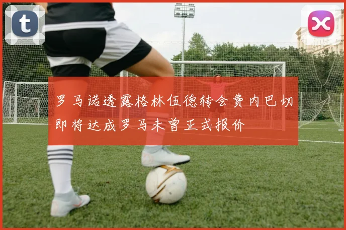 罗马诺透露格林伍德转会费内巴切即将达成罗马未曾正式报价