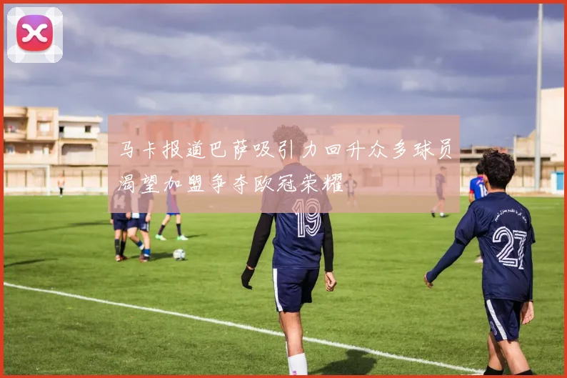 马卡报道巴萨吸引力回升众多球员渴望加盟争夺欧冠荣耀