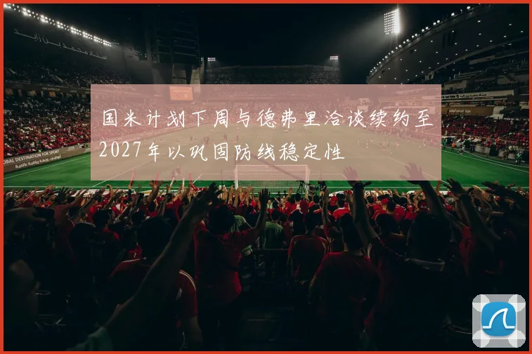 国米计划下周与德弗里洽谈续约至2027年以巩固防线稳定性